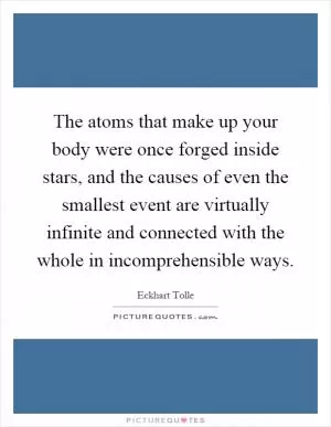 The atoms that make up your body were once forged inside stars, and the causes of even the smallest event are virtually infinite and connected with the whole in incomprehensible ways Picture Quote #1