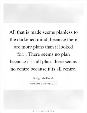 All that is made seems planless to the darkened mind, because there are more plans than it looked for... There seems no plan because it is all plan: there seems no centre because it is all centre Picture Quote #1