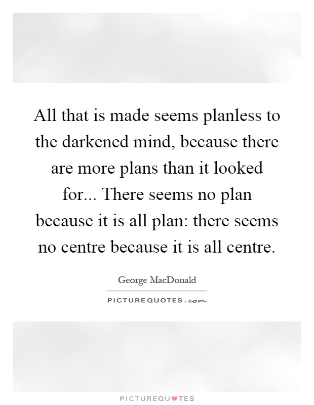 All that is made seems planless to the darkened mind, because there are more plans than it looked for... There seems no plan because it is all plan: there seems no centre because it is all centre Picture Quote #1