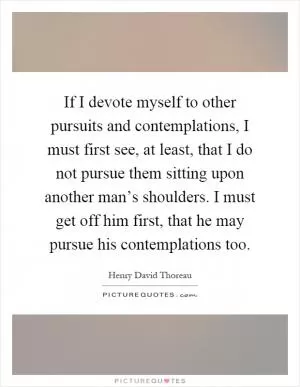 If I devote myself to other pursuits and contemplations, I must first see, at least, that I do not pursue them sitting upon another man’s shoulders. I must get off him first, that he may pursue his contemplations too Picture Quote #1