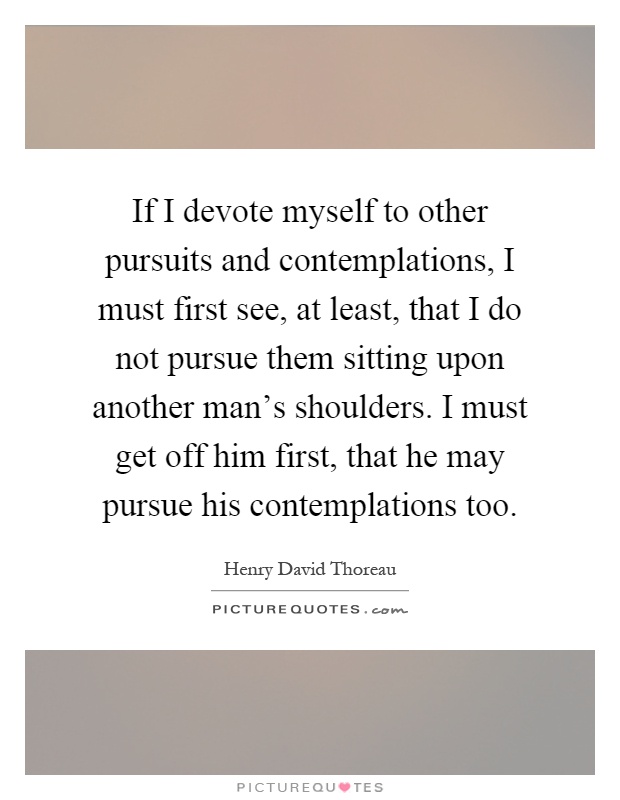 If I devote myself to other pursuits and contemplations, I must first see, at least, that I do not pursue them sitting upon another man's shoulders. I must get off him first, that he may pursue his contemplations too Picture Quote #1