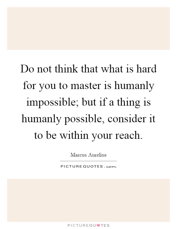 Do not think that what is hard for you to master is humanly impossible; but if a thing is humanly possible, consider it to be within your reach Picture Quote #1