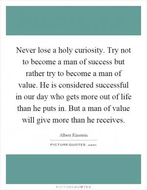 Never lose a holy curiosity. Try not to become a man of success but rather try to become a man of value. He is considered successful in our day who gets more out of life than he puts in. But a man of value will give more than he receives Picture Quote #1