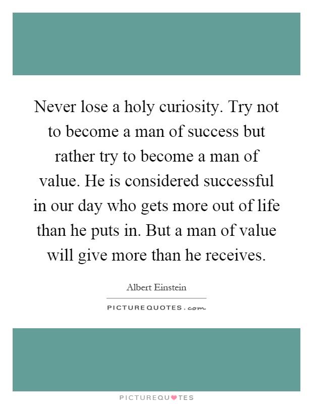 Never lose a holy curiosity. Try not to become a man of success but rather try to become a man of value. He is considered successful in our day who gets more out of life than he puts in. But a man of value will give more than he receives Picture Quote #1