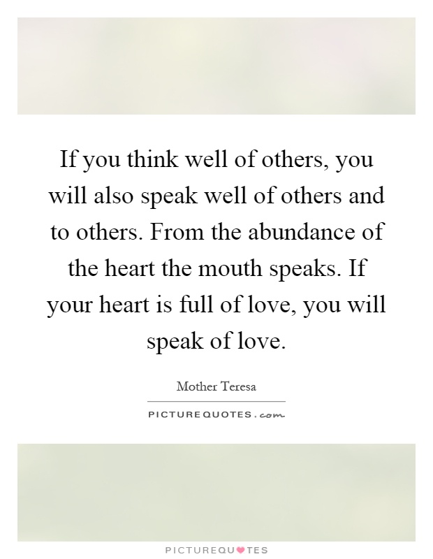 If you think well of others, you will also speak well of others and to others. From the abundance of the heart the mouth speaks. If your heart is full of love, you will speak of love Picture Quote #1