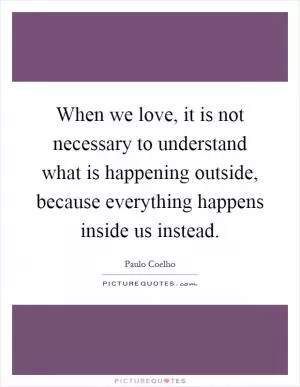 When we love, it is not necessary to understand what is happening outside, because everything happens inside us instead Picture Quote #1