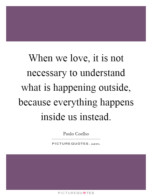 When we love, it is not necessary to understand what is happening outside, because everything happens inside us instead Picture Quote #1