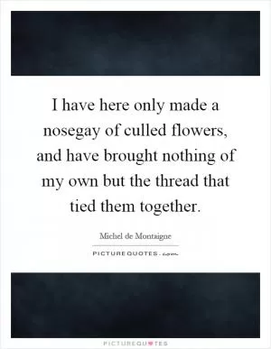 I have here only made a nosegay of culled flowers, and have brought nothing of my own but the thread that tied them together Picture Quote #1
