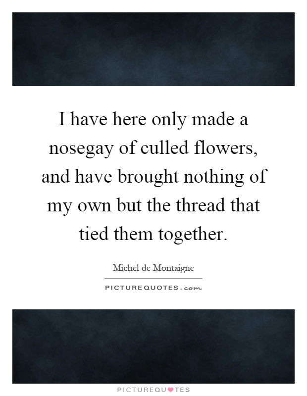 I have here only made a nosegay of culled flowers, and have brought nothing of my own but the thread that tied them together Picture Quote #1