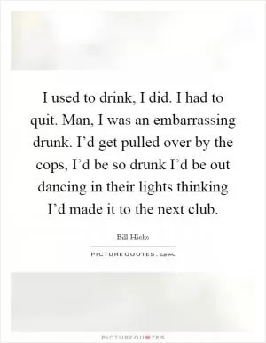I used to drink, I did. I had to quit. Man, I was an embarrassing drunk. I’d get pulled over by the cops, I’d be so drunk I’d be out dancing in their lights thinking I’d made it to the next club Picture Quote #1