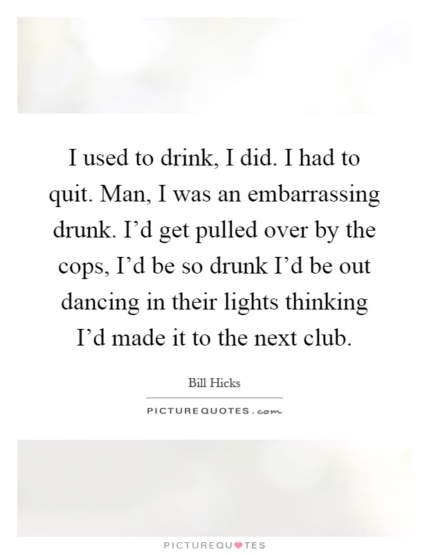 I used to drink, I did. I had to quit. Man, I was an embarrassing drunk. I'd get pulled over by the cops, I'd be so drunk I'd be out dancing in their lights thinking I'd made it to the next club Picture Quote #1