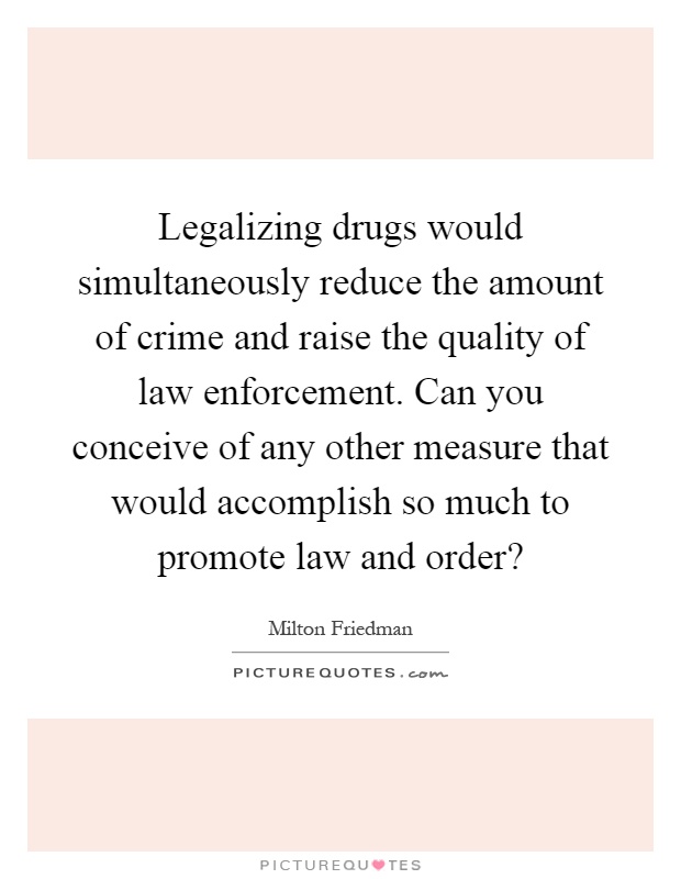 Legalizing drugs would simultaneously reduce the amount of crime and raise the quality of law enforcement. Can you conceive of any other measure that would accomplish so much to promote law and order? Picture Quote #1