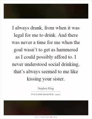 I always drank, from when it was legal for me to drink. And there was never a time for me when the goal wasn’t to get as hammered as I could possibly afford to. I never understood social drinking, that’s always seemed to me like kissing your sister Picture Quote #1