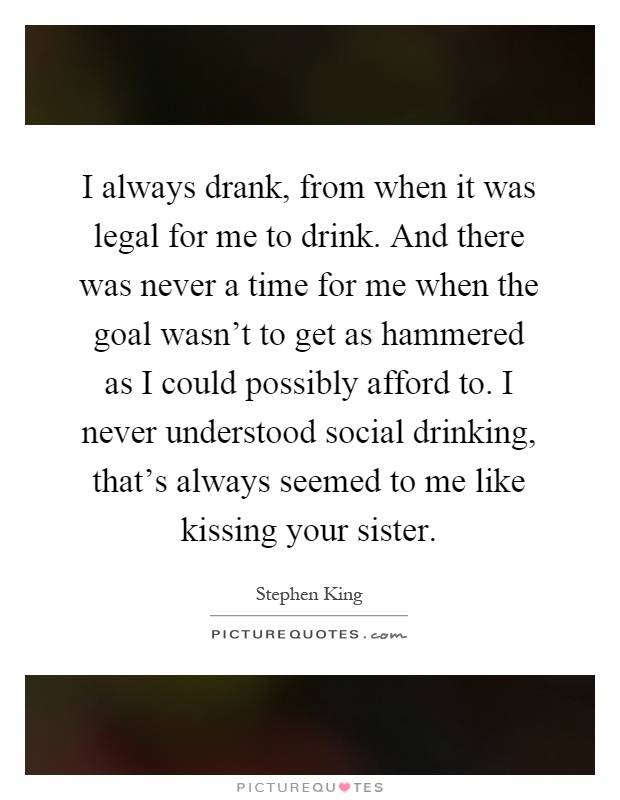I always drank, from when it was legal for me to drink. And there was never a time for me when the goal wasn't to get as hammered as I could possibly afford to. I never understood social drinking, that's always seemed to me like kissing your sister Picture Quote #1