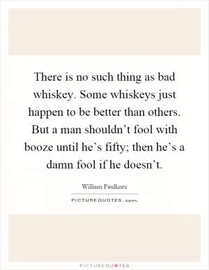There is no such thing as bad whiskey. Some whiskeys just happen to be better than others. But a man shouldn’t fool with booze until he’s fifty; then he’s a damn fool if he doesn’t Picture Quote #1