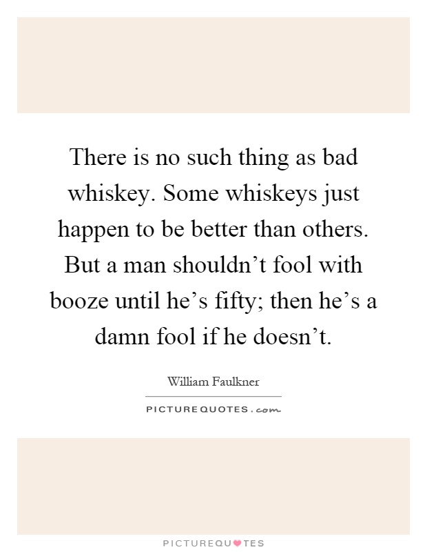 There is no such thing as bad whiskey. Some whiskeys just happen to be better than others. But a man shouldn't fool with booze until he's fifty; then he's a damn fool if he doesn't Picture Quote #1