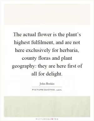 The actual flower is the plant’s highest fulfilment, and are not here exclusively for herbaria, county floras and plant geography: they are here first of all for delight Picture Quote #1