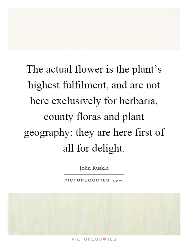 The actual flower is the plant's highest fulfilment, and are not here exclusively for herbaria, county floras and plant geography: they are here first of all for delight Picture Quote #1