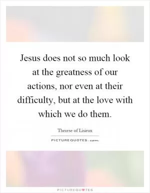 Jesus does not so much look at the greatness of our actions, nor even at their difficulty, but at the love with which we do them Picture Quote #1