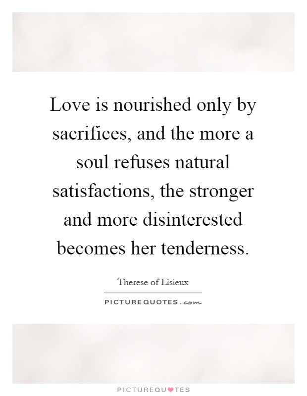 Love is nourished only by sacrifices, and the more a soul refuses natural satisfactions, the stronger and more disinterested becomes her tenderness Picture Quote #1