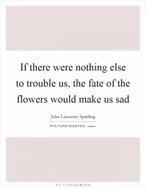 If there were nothing else to trouble us, the fate of the flowers would make us sad Picture Quote #1
