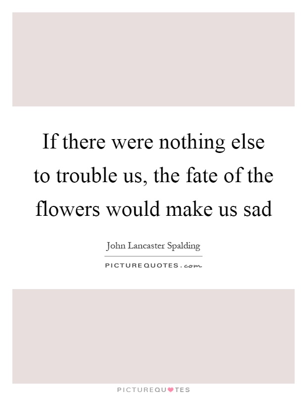 If there were nothing else to trouble us, the fate of the flowers would make us sad Picture Quote #1
