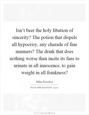Isn’t beer the holy libation of sincerity? The potion that dispels all hypocrisy, any charade of fine manners? The drink that does nothing worse than incite its fans to urinate in all innocence, to gain weight in all frankness? Picture Quote #1