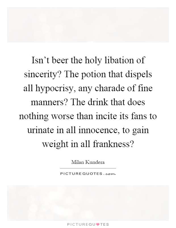 Isn't beer the holy libation of sincerity? The potion that dispels all hypocrisy, any charade of fine manners? The drink that does nothing worse than incite its fans to urinate in all innocence, to gain weight in all frankness? Picture Quote #1