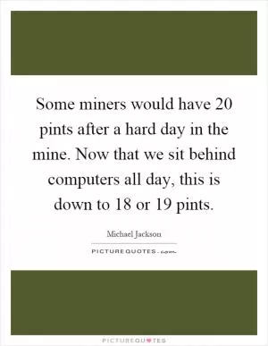 Some miners would have 20 pints after a hard day in the mine. Now that we sit behind computers all day, this is down to 18 or 19 pints Picture Quote #1