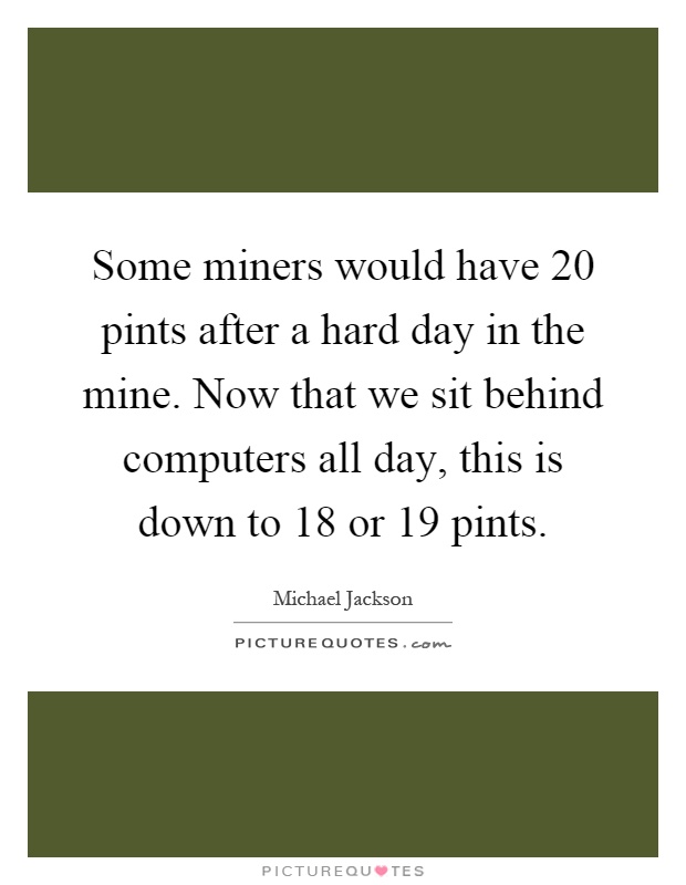 Some miners would have 20 pints after a hard day in the mine. Now that we sit behind computers all day, this is down to 18 or 19 pints Picture Quote #1
