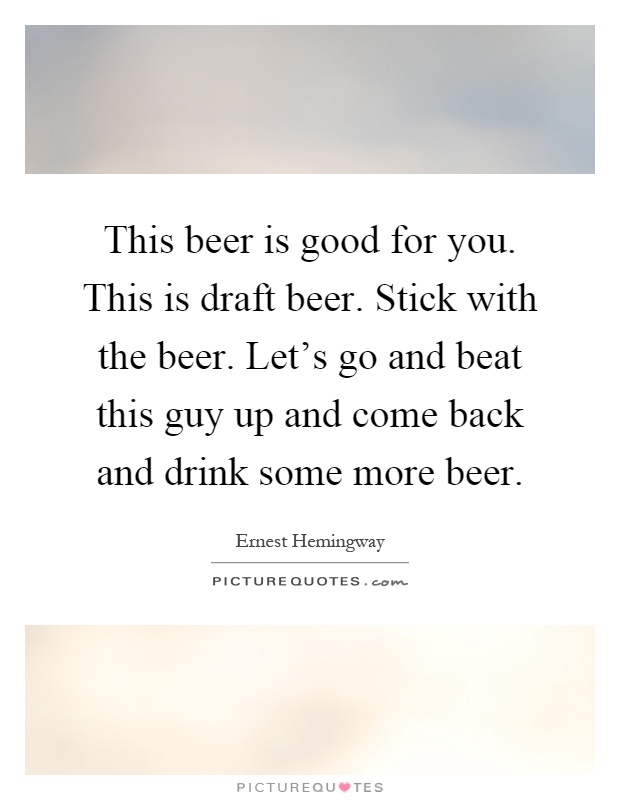 This beer is good for you. This is draft beer. Stick with the beer. Let's go and beat this guy up and come back and drink some more beer Picture Quote #1