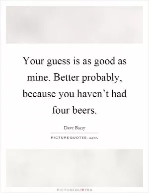 Your guess is as good as mine. Better probably, because you haven’t had four beers Picture Quote #1