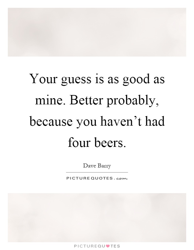 Your guess is as good as mine. Better probably, because you haven't had four beers Picture Quote #1