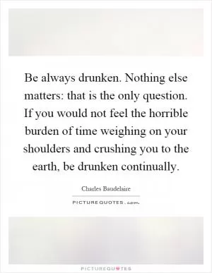Be always drunken. Nothing else matters: that is the only question. If you would not feel the horrible burden of time weighing on your shoulders and crushing you to the earth, be drunken continually Picture Quote #1