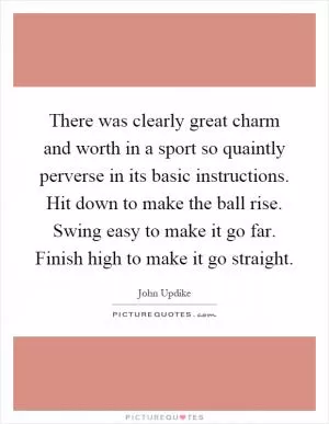 There was clearly great charm and worth in a sport so quaintly perverse in its basic instructions. Hit down to make the ball rise. Swing easy to make it go far. Finish high to make it go straight Picture Quote #1