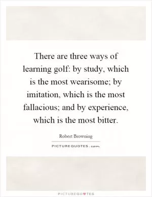 There are three ways of learning golf: by study, which is the most wearisome; by imitation, which is the most fallacious; and by experience, which is the most bitter Picture Quote #1