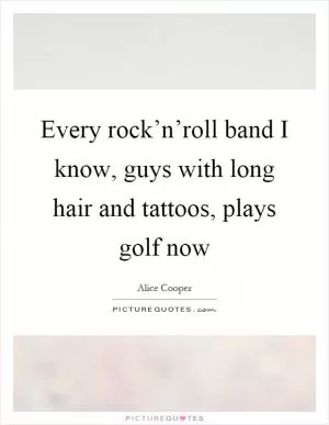 Every rock’n’roll band I know, guys with long hair and tattoos, plays golf now Picture Quote #1