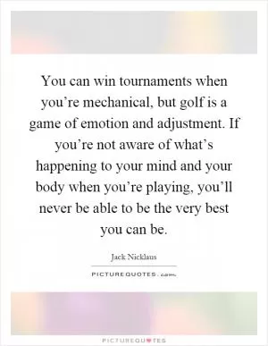You can win tournaments when you’re mechanical, but golf is a game of emotion and adjustment. If you’re not aware of what’s happening to your mind and your body when you’re playing, you’ll never be able to be the very best you can be Picture Quote #1