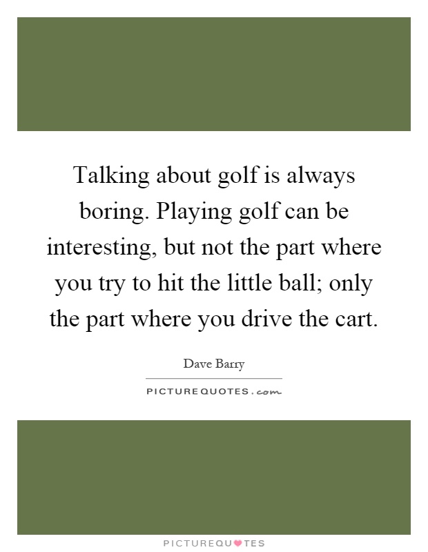 Talking about golf is always boring. Playing golf can be interesting, but not the part where you try to hit the little ball; only the part where you drive the cart Picture Quote #1