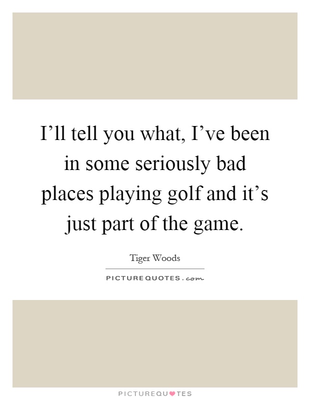 I'll tell you what, I've been in some seriously bad places playing golf and it's just part of the game Picture Quote #1