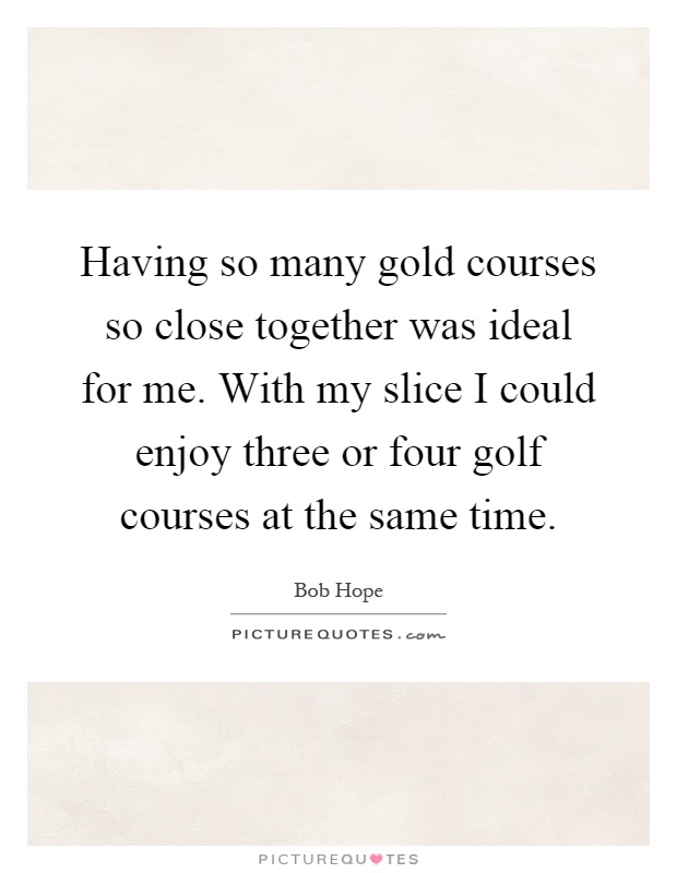 Having so many gold courses so close together was ideal for me. With my slice I could enjoy three or four golf courses at the same time Picture Quote #1