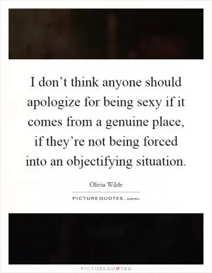 I don’t think anyone should apologize for being sexy if it comes from a genuine place, if they’re not being forced into an objectifying situation Picture Quote #1