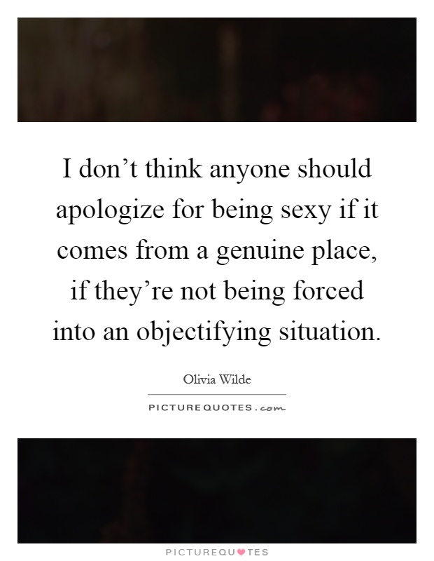 I don't think anyone should apologize for being sexy if it comes from a genuine place, if they're not being forced into an objectifying situation Picture Quote #1