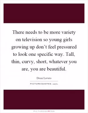 There needs to be more variety on television so young girls growing up don’t feel pressured to look one specific way. Tall, thin, curvy, short, whatever you are, you are beautiful Picture Quote #1