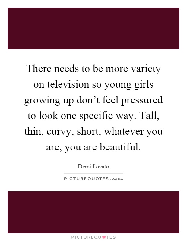 There needs to be more variety on television so young girls growing up don't feel pressured to look one specific way. Tall, thin, curvy, short, whatever you are, you are beautiful Picture Quote #1