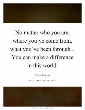 No matter who you are, where you’ve come from, what you’ve been through... You can make a difference in this world Picture Quote #1