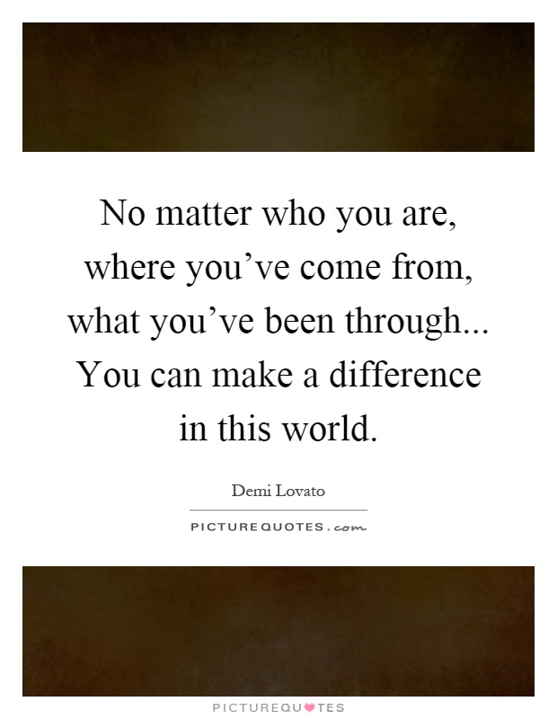 No matter who you are, where you've come from, what you've been through... You can make a difference in this world Picture Quote #1