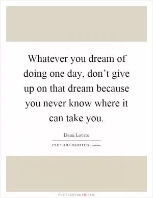 Whatever you dream of doing one day, don’t give up on that dream because you never know where it can take you Picture Quote #1