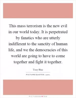 This mass terrorism is the new evil in our world today. It is perpetrated by fanatics who are utterly indifferent to the sanctity of human life, and we the democracies of this world are going to have to come together and fight it together Picture Quote #1