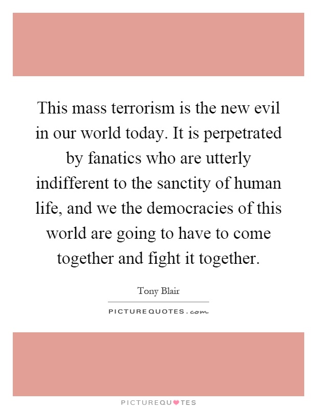 This mass terrorism is the new evil in our world today. It is perpetrated by fanatics who are utterly indifferent to the sanctity of human life, and we the democracies of this world are going to have to come together and fight it together Picture Quote #1